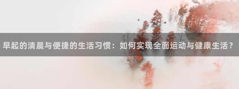 tp官方正版app娱乐40996：早起的清晨与便捷的生活习惯